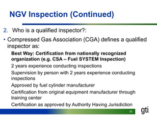 5555
NGV Inspection (Continued)
2. Who is a qualified inspector?:
• Compressed Gas Association (CGA) defines a qualified
inspector as:
Best Way: Certification from nationally recognized
organization (e.g. CSA – Fuel SYSTEM Inspection)
2 years experience conducting inspections
Supervision by person with 2 years experience conducting
inspections
Approved by fuel cylinder manufacturer
Certification from original equipment manufacturer through
training center
Certification as approved by Authority Having Jurisdiction
 