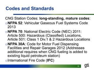 5959
Codes and Standards
CNG Station Codes: long-standing, mature codes:
oNFPA 52: Vehicular Gaseous Fuel Systems Code
2013
oNFPA 70: National Electric Code (NEC) 2011:
Article 500: Hazardous (Classified) Locations,
Article 501: Class 1 Div.1 & 2 Hazardous Locations
oNFPA 30A: Code for Motor Fuel Dispensing
Facilities and Repair Garages 2012 (Addresses
additional requires when CNG fueling is added to
existing liquid petroleum station)
oInternational Fire Code (IFC)
 