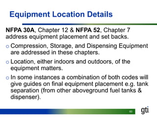 6060
Equipment Location Details
NFPA 30A, Chapter 12 & NFPA 52, Chapter 7
address equipment placement and set backs.
o Compression, Storage, and Dispensing Equipment
are addressed in these chapters.
o Location, either indoors and outdoors, of the
equipment matters.
o In some instances a combination of both codes will
give guides on final equipment placement e.g. tank
separation (from other aboveground fuel tanks &
dispenser).
 