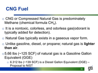 6969
CNG Fuel
o CNG or Compressed Natural Gas is predominately
Methane (chemical formula CH4).
o It is a nontoxic, colorless, and odorless gas(odorant is
typically added for detection).
o Natural Gas typically exists in a gaseous vapor form.
o Unlike gasoline, diesel, or propane; natural gas is lighter
than air.
o5.66 lbs (~125 SCF) of natural gas is a Gasoline Gallon
Equivalent (GGE)
o 6.312 lbs (~139 SCF) is a Diesel Gallon Equivalent (DGE) –
Proposal to NIST
 