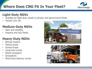 Light-Duty NGVs
• Suitable for light-duty needs in private and government fleets
• Honda Civic GX
Medium-Duty NGVs
• Vans and shuttles
• Airports and taxi fleets
Heavy-Duty NGVs
• Refuse haulers
• Transit buses
• School buses
• Long-haul trucks
• Street sweepers
• Snowplows
• Short-haul delivery trucks
Where Does CNG Fit In Your Fleet?
7
 