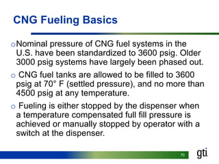 7070
CNG Fueling Basics
oNominal pressure of CNG fuel systems in the
U.S. have been standardized to 3600 psig. Older
3000 psig systems have largely been phased out.
o CNG fuel tanks are allowed to be filled to 3600
psig at 70° F (settled pressure), and no more than
4500 psig at any temperature.
o Fueling is either stopped by the dispenser when
a temperature compensated full fill pressure is
achieved or manually stopped by operator with a
switch at the dispenser.
 