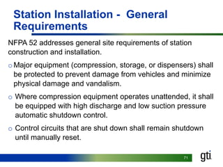 7171
Station Installation - General
Requirements
NFPA 52 addresses general site requirements of station
construction and installation.
oMajor equipment (compression, storage, or dispensers) shall
be protected to prevent damage from vehicles and minimize
physical damage and vandalism.
o Where compression equipment operates unattended, it shall
be equipped with high discharge and low suction pressure
automatic shutdown control.
o Control circuits that are shut down shall remain shutdown
until manually reset.
 