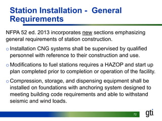 7272
Station Installation - General
Requirements
NFPA 52 ed. 2013 incorporates new sections emphasizing
general requirements of station construction.
oInstallation CNG systems shall be supervised by qualified
personnel with reference to their construction and use.
oModifications to fuel stations requires a HAZOP and start up
plan completed prior to completion or operation of the facility.
oCompression, storage, and dispensing equipment shall be
installed on foundations with anchoring system designed to
meeting building code requirements and able to withstand
seismic and wind loads.
 