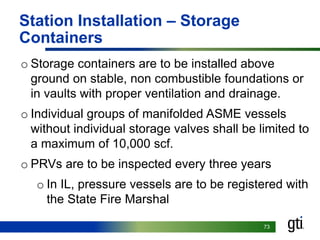 7373
Station Installation – Storage
Containers
o Storage containers are to be installed above
ground on stable, non combustible foundations or
in vaults with proper ventilation and drainage.
o Individual groups of manifolded ASME vessels
without individual storage valves shall be limited to
a maximum of 10,000 scf.
o PRVs are to be inspected every three years
o In IL, pressure vessels are to be registered with
the State Fire Marshal
 