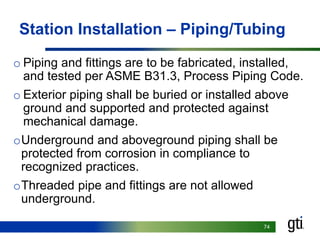 7474
Station Installation – Piping/Tubing
o Piping and fittings are to be fabricated, installed,
and tested per ASME B31.3, Process Piping Code.
o Exterior piping shall be buried or installed above
ground and supported and protected against
mechanical damage.
oUnderground and aboveground piping shall be
protected from corrosion in compliance to
recognized practices.
oThreaded pipe and fittings are not allowed
underground.
 