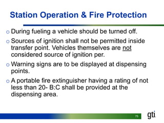 7575
Station Operation & Fire Protection
o During fueling a vehicle should be turned off.
o Sources of ignition shall not be permitted inside
transfer point. Vehicles themselves are not
considered source of ignition per.
o Warning signs are to be displayed at dispensing
points.
o A portable fire extinguisher having a rating of not
less than 20- B:C shall be provided at the
dispensing area.
 
