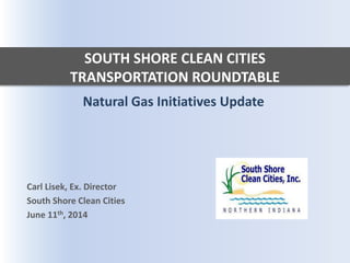 SOUTH SHORE CLEAN CITIES
TRANSPORTATION ROUNDTABLE
Natural Gas Initiatives Update
Carl Lisek, Ex. Director
South Shore Clean Cities
June 11th, 2014
 