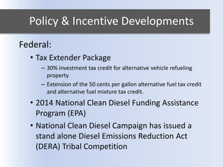 Policy & Incentive Developments
Federal:
• Tax Extender Package
– 30% investment tax credit for alternative vehicle refueling
property
– Extension of the 50 cents per gallon alternative fuel tax credit
and alternative fuel mixture tax credit.
• 2014 National Clean Diesel Funding Assistance
Program (EPA)
• National Clean Diesel Campaign has issued a
stand alone Diesel Emissions Reduction Act
(DERA) Tribal Competition
 