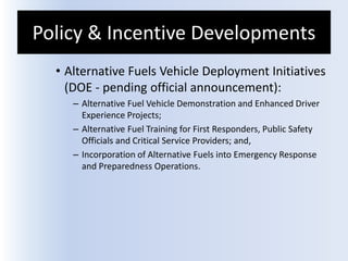 Policy & Incentive Developments
• Alternative Fuels Vehicle Deployment Initiatives
(DOE - pending official announcement):
– Alternative Fuel Vehicle Demonstration and Enhanced Driver
Experience Projects;
– Alternative Fuel Training for First Responders, Public Safety
Officials and Critical Service Providers; and,
– Incorporation of Alternative Fuels into Emergency Response
and Preparedness Operations.
 