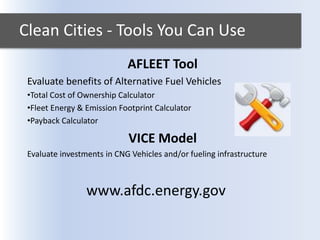 Clean Cities - Tools You Can Use
AFLEET Tool
Evaluate benefits of Alternative Fuel Vehicles
•Total Cost of Ownership Calculator
•Fleet Energy & Emission Footprint Calculator
•Payback Calculator
VICE Model
Evaluate investments in CNG Vehicles and/or fueling infrastructure
www.afdc.energy.gov
 