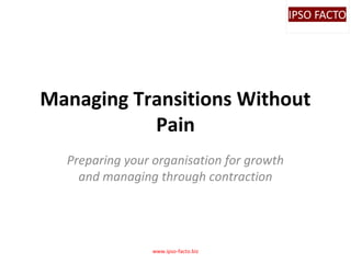 Managing Transitions Without
Pain
Preparing your organisation for growth
and managing through contraction

www.ipso-facto.biz

 