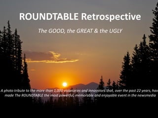 ROUNDTABLE Retrospective
The GOOD, the GREAT & the OVER-the-TOP
A photo tribute to the more than 1,000 visionaries and innovators that, over the past 22 years, have made
The ROUNDTABLE the most powerful, memorable and enjoyable event in the newsmedia
 