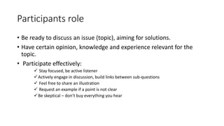 Participants role 
• Be ready to discuss an issue (topic), aiming for solutions. 
• Have certain opinion, knowledge and experience relevant for the 
topic. 
• Participate effectively: 
 Stay focused, be active listener 
Actively engage in discussion, build links between sub-questions 
 Feel free to share an illustration 
 Request an example if a point is not clear 
 Be skeptical – don’t buy everything you hear 
 