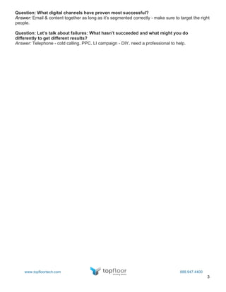 3
Question: What digital channels have proven most successful?
Answer: Email & content together as long as it’s segmented correctly - make sure to target the right
people.
Question: Let’s talk about failures: What hasn’t succeeded and what might you do
differently to get different results?
Answer: Telephone - cold calling, PPC, LI campaign - DIY, need a professional to help.
www.topfloortech.com 888.947.4400
 