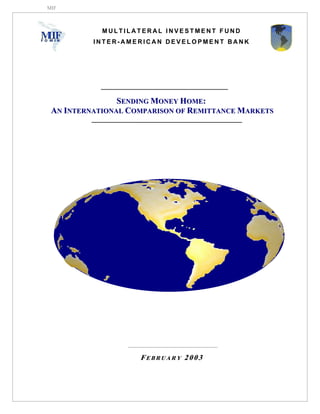 MIF



            MULTILATERAL INVESTMENT FUND
          INTER-AMERICAN DEVELOPMENT BANK




                S E N D I N G M O N E Y H O ME :
 AN INTERNATIONAL COMPARISON OF REMITTANCE MARKETS




                    FEBRUARY 2003
 