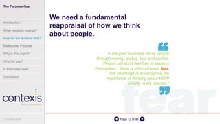 fearPage 12 of 45
In the past business drove people
through money, status, fear and control.
People still don't feel free to express
themselves - there is often inherent fear.
The challenge is to recognise the
importance of thinking about HOW
people really operate.”
We need a fundamental
reappraisal of how we think
about people.
“
“
© Contexis 2016
The Purpose Gap
Introduction
What needs to change?
How do we achieve that?
Rediscover Purpose
Why is this urgent?
Why the gap?
Is this really new?
Conclusion
 