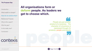 peoplePage 13 of 45
People are just another
product of a business. The
character of a business is
expressed through it’s
products, people and brands
All organisations form or
deform people. As leaders we
get to choose which.
“
“
© Contexis 2016
The Purpose Gap
Introduction
What needs to change?
How do we achieve that?
Rediscover Purpose
Why is this urgent?
Why the gap?
Is this really new?
Conclusion
 