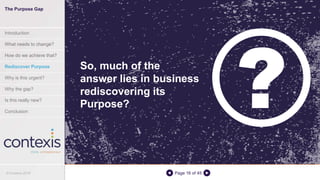 Page 16 of 45
So, much of the
answer lies in business
rediscovering its
Purpose?
The Purpose Gap
Introduction
What needs to change?
How do we achieve that?
Rediscover Purpose
Why is this urgent?
Why the gap?
Is this really new?
Conclusion
© Contexis 2016
 