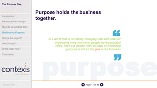 purposePage 17 of 45
In a world that is constantly changing with staff turnover
increasing more and more, people having pluralist
roles, there's a greater need to have an overriding
purpose to act as the glue in the business
Purpose holds the business
together.
“
“
The Purpose Gap
Introduction
What needs to change?
How do we achieve that?
Rediscover Purpose
Why is this urgent?
Why the gap?
Is this really new?
Conclusion
© Contexis 2016
 