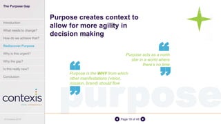 purposePage 18 of 45
Purpose acts as a north
star in a world where
there’s no time
Purpose creates context to
allow for more agility in
decision making
““
Purpose is the WHY from which
other manifestations (vision,
mission, brand) should flow
““
The Purpose Gap
Introduction
What needs to change?
How do we achieve that?
Rediscover Purpose
Why is this urgent?
Why the gap?
Is this really new?
Conclusion
© Contexis 2016
 