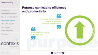 purposePage 19 of 45
In my view there’s a direct
correlation between
purpose and efficiency
Purpose can lead to efficiency
and productivity
““
Purpose allows people
to be their best
““
The Purpose Gap
Introduction
What needs to change?
How do we achieve that?
Rediscover Purpose
Why is this urgent?
Why the gap?
Is this really new?
Conclusion
© Contexis 2016
 