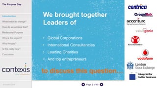 Page 2 of 45
We brought together
Leaders of
• Global Corporations
• International Consultancies
• Leading Charities
• And top entrepreneurs
The Purpose Gap
Introduction
What needs to change?
How do we achieve that?
Rediscover Purpose
Why is this urgent?
Why the gap?
Is this really new?
Conclusion
© Contexis 2016
to discuss this question…
 