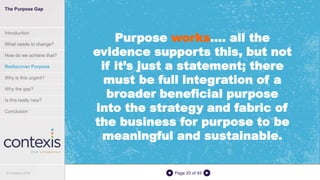 Page 20 of 45
Purpose works…. all the
evidence supports this, but not
if it’s just a statement; there
must be full integration of a
broader beneficial purpose
into the strategy and fabric of
the business for purpose to be
meaningful and sustainable.
The Purpose Gap
Introduction
What needs to change?
How do we achieve that?
Rediscover Purpose
Why is this urgent?
Why the gap?
Is this really new?
Conclusion
© Contexis 2016
 