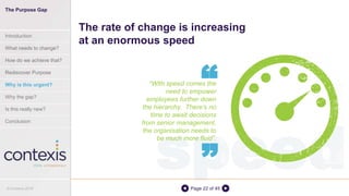 speedPage 22 of 45
“With speed comes the
need to empower
employees further down
the hierarchy. There’s no
time to await decisions
from senior management,
the organisation needs to
be much more fluid”.
The rate of change is increasing
at an enormous speed
“
“
The Purpose Gap
Introduction
What needs to change?
How do we achieve that?
Rediscover Purpose
Why is this urgent?
Why the gap?
Is this really new?
Conclusion
© Contexis 2016
 