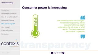 Page 24 of 45
the societal context has changed.
Increased transparency allows
consumers to more easily
understand the full range of what
we do. This puts enormous
pressure on corporates
Consumer power is increasing
“
“
transparency
The Purpose Gap
Introduction
What needs to change?
How do we achieve that?
Rediscover Purpose
Why is this urgent?
Why the gap?
Is this really new?
Conclusion
© Contexis 2016
 