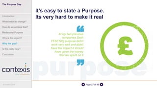 purposePage 27 of 45
At my two previous
companies [both
FTSE100] purpose didn’t
work very well and didn’t
have the impact it should
have given the money
that we spent on it
It’s easy to state a Purpose.
Its very hard to make it real
“
“ £
The Purpose Gap
Introduction
What needs to change?
How do we achieve that?
Rediscover Purpose
Why is this urgent?
Why the gap?
Is this really new?
Conclusion
© Contexis 2016
 