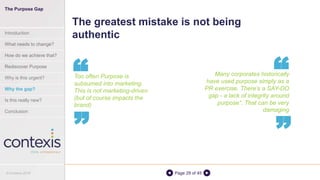Page 29 of 45
Many corporates historically
have used purpose simply as a
PR exercise. There’s a SAY-DO
gap - a lack of integrity around
purpose”. That can be very
damaging
The greatest mistake is not being
authentic
“
“
Too often Purpose is
subsumed into marketing.
This is not marketing-driven
(but of course impacts the
brand)
“
“
The Purpose Gap
Introduction
What needs to change?
How do we achieve that?
Rediscover Purpose
Why is this urgent?
Why the gap?
Is this really new?
Conclusion
© Contexis 2016
 