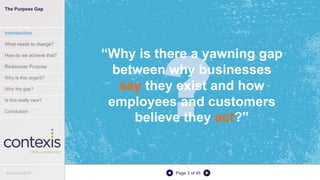 Page 3 of 45
“Why is there a yawning gap
between why businesses
say they exist and how
employees and customers
believe they act?”
The Purpose Gap
Introduction
What needs to change?
How do we achieve that?
Rediscover Purpose
Why is this urgent?
Why the gap?
Is this really new?
Conclusion
© Contexis 2016
 