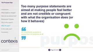 Page 30 of 45
Too many purpose statements are
aimed at making people feel better
and are not credible or congruent
with what the organisation does (or
how it behaves)
An inauthentic purpose is
worse than no purpose at all
“
purpos
“
The Purpose Gap
Introduction
What needs to change?
How do we achieve that?
Rediscover Purpose
Why is this urgent?
Why the gap?
Is this really new?
Conclusion
© Contexis 2016
 