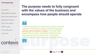 purposePage 31 of 45
The purpose needs to fully congruent
with the values of the business and
encompass how people should operate
In defining purpose it's imperative to get an accurate
reflection of what the business stands for because
purpose drives decision making. In the Mid Staffs
hospital fiasco senior management believed that
their purpose was to reduce cost - having lost
sight of what the real purpose of a hospital really is
“
“
The Purpose Gap
Introduction
What needs to change?
How do we achieve that?
Rediscover Purpose
Why is this urgent?
Why the gap?
Is this really new?
Conclusion
© Contexis 2016
 