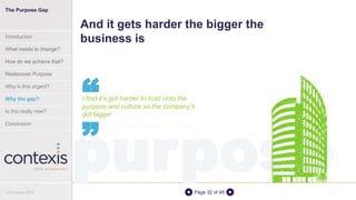 Page 32 of 45
And it gets harder the bigger the
business is
I find it’s got harder to hold onto the
purpose and culture as the company’s
got bigger
““
purpose
The Purpose Gap
Introduction
What needs to change?
How do we achieve that?
Rediscover Purpose
Why is this urgent?
Why the gap?
Is this really new?
Conclusion
© Contexis 2016
 