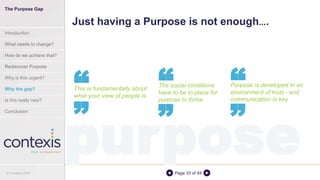 Page 33 of 45
Just having a Purpose is not enough….
This is fundamentally about
what your view of people is
““ The social conditions
have to be in place for
purpose to thrive
Purpose is developed in an
environment of trust - and
communication is key
““ ““
purpose
The Purpose Gap
Introduction
What needs to change?
How do we achieve that?
Rediscover Purpose
Why is this urgent?
Why the gap?
Is this really new?
Conclusion
© Contexis 2016
 