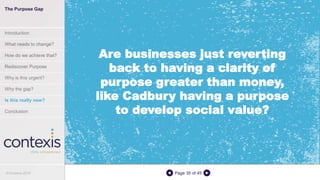 Page 35 of 45
Are businesses just reverting
back to having a clarity of
purpose greater than money,
like Cadbury having a purpose
to develop social value?
The Purpose Gap
Introduction
What needs to change?
How do we achieve that?
Rediscover Purpose
Why is this urgent?
Why the gap?
Is this really new?
Conclusion
© Contexis 2016
 