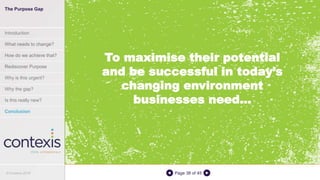 Page 38 of 45
To maximise their potential
and be successful in today’s
changing environment
businesses need...
The Purpose Gap
Introduction
What needs to change?
How do we achieve that?
Rediscover Purpose
Why is this urgent?
Why the gap?
Is this really new?
Conclusion
© Contexis 2016
 