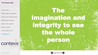 Page 39 of 45
The
imagination and
integrity to see
the whole
person
The Purpose Gap
Introduction
What needs to change?
How do we achieve that?
Rediscover Purpose
Why is this urgent?
Why the gap?
Is this really new?
Conclusion
© Contexis 2016
 