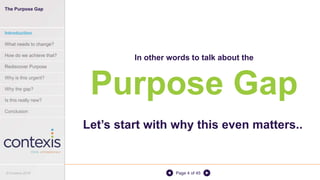 Page 4 of 45
In other words to talk about the
Purpose Gap
Let’s start with why this even matters..
The Purpose Gap
Introduction
What needs to change?
How do we achieve that?
Rediscover Purpose
Why is this urgent?
Why the gap?
Is this really new?
Conclusion
© Contexis 2016
 