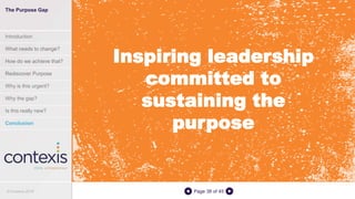 Page 38 of 45
Inspiring leadership
committed to
sustaining the
purpose
The Purpose Gap
Introduction
What needs to change?
How do we achieve that?
Rediscover Purpose
Why is this urgent?
Why the gap?
Is this really new?
Conclusion
© Contexis 2016
 