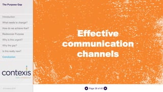 Page 38 of 45
Effective
communication
channels
The Purpose Gap
Introduction
What needs to change?
How do we achieve that?
Rediscover Purpose
Why is this urgent?
Why the gap?
Is this really new?
Conclusion
© Contexis 2016
 
