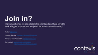 Join in?
“As human beings we are relationship orientated and hard-wired to
seek a bigger purpose plus we yearn for autonomy and mastery”.
Twitter: @contexis
Linkedin: Join the Purpose in Business Movement
Attend our next Roundtable: hello@contexis.com
Get inspired: www.contexis.com/insights
http://www.blueprintforbusiness.org/
 