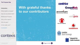 Page 2 of 45
With grateful thanks
to our contributors
The Purpose Gap
Introduction
What needs to change?
How do we achieve that?
Rediscover Purpose
Why is this urgent?
Why the gap?
Is this really new?
Conclusion
© Contexis 2016
 