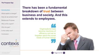 Page 6 of 45
Organisations have
become machines of
efficiency and we’ve
forgotten about the social
needs of human beings
There has been a fundamental
breakdown of trust between
business and society. And this
extends to employees.
“
“
The Purpose Gap
Introduction
What needs to change?
How do we achieve that?
Rediscover Purpose
Why is this urgent?
Why the gap?
Is this really new?
Conclusion
© Contexis 2016
 