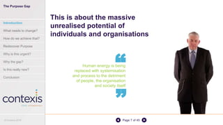 Page 7 of 45
Human energy is being
replaced with systemisation
and process to the detriment
of people, the organisation
and society itself
This is about the massive
unrealised potential of
individuals and organisations
“
“
The Purpose Gap
Introduction
What needs to change?
How do we achieve that?
Rediscover Purpose
Why is this urgent?
Why the gap?
Is this really new?
Conclusion
© Contexis 2016
 