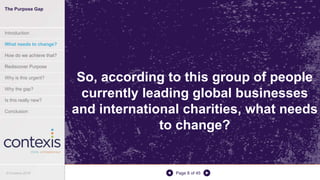 Page 8 of 45
So, according to this group of people
currently leading global businesses
and international charities, what needs
to change?
© Contexis 2016
The Purpose Gap
Introduction
What needs to change?
How do we achieve that?
Rediscover Purpose
Why is this urgent?
Why the gap?
Is this really new?
Conclusion
 