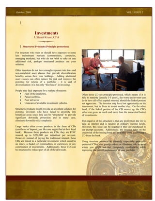 October, 2009                                                                                                   VOL 1 ISSUE 2




                    Investments
                   J. Stuart Kruse, CFA


       Structured Products (Principle protection)

For investors who want or should have exposure to some
less mainstream markets (commodities, currencies,
emerging markets), but who do not wish to take on any
additional risk, perhaps structured products are your
solution.

Often investors do not have enough exposure into low- and
non-correlated asset classes that provide diversification
benefits versus their core holdings. Adding additional
asset classes can often reduce the risk and improve the
potential for returns of a portfolio – it is said of
diversification: it is the only “free lunch” in investing.

People may lack exposure for a variety of reasons:
    • Fear of the unknown,                                         Often these CD are principle-protected, which means if it is
    • Perceived Risk,                                              held to maturity (usually 3-5 years), the worse an investor can
    • Poor advice or                                               do is have all of his capital returned should the linked portion
    • Unaware of available investment vehicles.                    not appreciate. The investor may have lost opportunity on his
                                                                   investment, but he lives to invest another day. On the other
Structures products might provide an excellent solution for        hand, if the linked portion of the CD moves up, the CD’s
potential investors who have failed to diversify into              value can grow as much and more than the associated basket
beneficial areas since they can be “structured” to provide         of investments.
significant downside protection and in many case,
eliminate downside-risk completely.                                The negative of this structure is that any profit from the CD is
                                                                   paid as interest and is taxable at ordinary income levels.
Large banks often create products in the form of CDs               However, this issue can be negated if they are purchased in
(certificate of deposit, just like one might find at their local   tax-exempt accounts. Additionally, the investor takes on the
bank). Because these products are CDs, they are FDIC               credit risk of the issuing bank just as if they were purchasing a
insured up to $250,000 per individual per account.                 CD from the bank.
However, instead of paying the traditional interest, these
CDs are linked to a particular investment, which could be          Using structure products to diversify (especially principle-
an index, a basket of commodities or currencies or any             protected CDs), can greatly reduce or eliminate risk in areas
combination of investments. Additionally, these CDs can            where you might not feel completely comfortable, while
be structured to reduce part of all of the downside.               improving the overall performance of your portfolio.
 