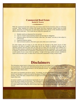 Commercial Real Estate
                                          Rachel D. Wanroy

  While the commercial real estate market has yet to bounce back from the downturn, leases are still being
  executed. Many landlords are working with tenants and more customized, creative leases are being
  signed. Extensions of existing leases are often being signed well in advance of the scheduled expiration
  dates for lower rental rates. A few trends that are being seen repeatedly are:

       •    Multiple month rent abatements/free rent periods
       •    Caps on a tenant's annual operating expense and real estate tax obligations
       •    Extension options with fixed rent amounts, rather than "fair market" rent rates or rates subject to
            CPI increases
       •    Expansion/reduction options
       •    Early termination options, often tied to gross sales (often seen in retail leases)

  For many tenants who are trying to cut costs and may be uncertain of the future success of their
  businesses, the ability to expand or reduce space can be very valuable. In addition, securing a cap on
  operating expenses and real estate taxes for each year of a lease term can provide more stability for a
  tenant, as these expenses combined are often higher than the actual base rent payable. Now is a good time
  to negotiate a long-term lease (or renegotiate a current lease) at very favorable rates, while perhaps getting
  several months or even a year of free rent upfront. In light of the large number of leases scheduled to
  expire in the next three years, it is likely that we will see the continuation of many of these trends.




                                        Disclaimers
The information contain herein is obtained from sources believed to be reliable, but its accuracy or completeness
in not guaranteed. This report is for informational purposes only and is not a solicitation or a recommendation
that any particular investor should purchase or sell any particular security. All expressions of opinions are
subject to change without notice.

This report is not intended to provide tax advice. Accordingly, any discussion of the U.S. tax matters contained
herein is not intended or written to be used for the purpose of illegally avoiding US-taxes and/or tax-related
penalties. None of the topics contained herein are approved for further disbursement by future parties that may
acquire these notes.

Investment suitability must be determined individually for each investor, and the financial instruments described
herein may not be suitable for all investors. This information is not intended to provide and should not be relied
upon as providing accounting, legal, regulatory or tax advice. Investors should consult with their own advisors
as to these matters before taking any action as these topics herein are, by nature, incomplete in coverage and
analysis.
 